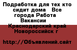 Подработка для тех,кто сидит дома - Все города Работа » Вакансии   . Краснодарский край,Новороссийск г.